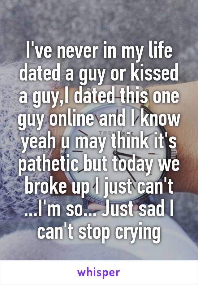 I've never in my life dated a guy or kissed a guy,I dated this one guy online and I know yeah u may think it's pathetic but today we broke up I just can't ...I'm so... Just sad I can't stop crying