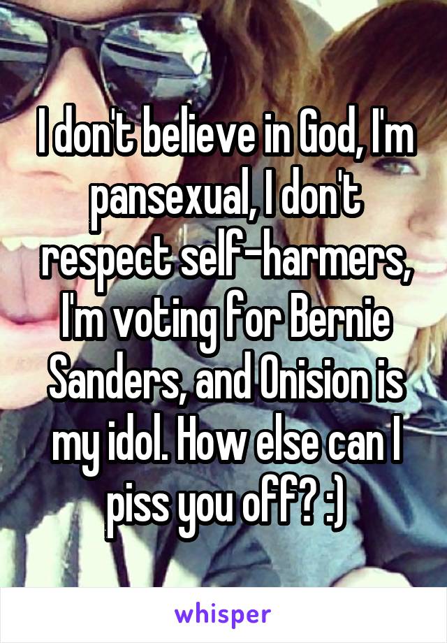 I don't believe in God, I'm pansexual, I don't respect self-harmers, I'm voting for Bernie Sanders, and Onision is my idol. How else can I piss you off? :)