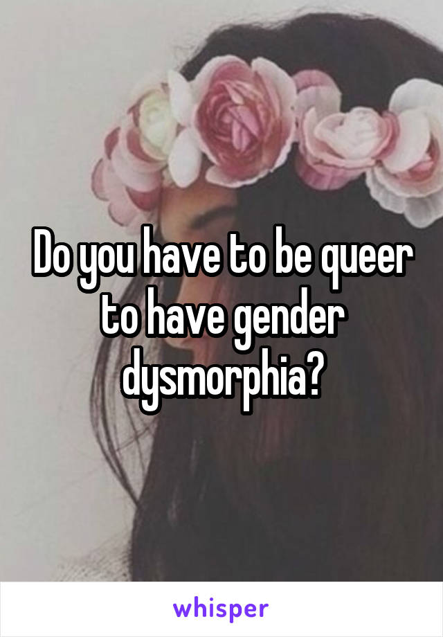 Do you have to be queer to have gender dysmorphia?