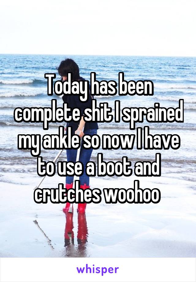 Today has been complete shit I sprained my ankle so now I have to use a boot and crutches woohoo 