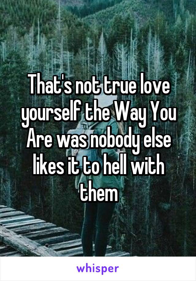 That's not true love yourself the Way You Are was nobody else likes it to hell with them