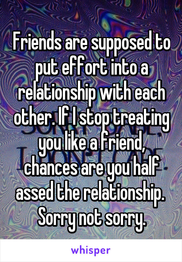 Friends are supposed to put effort into a relationship with each other. If I stop treating you like a friend, chances are you half assed the relationship. 
Sorry not sorry.