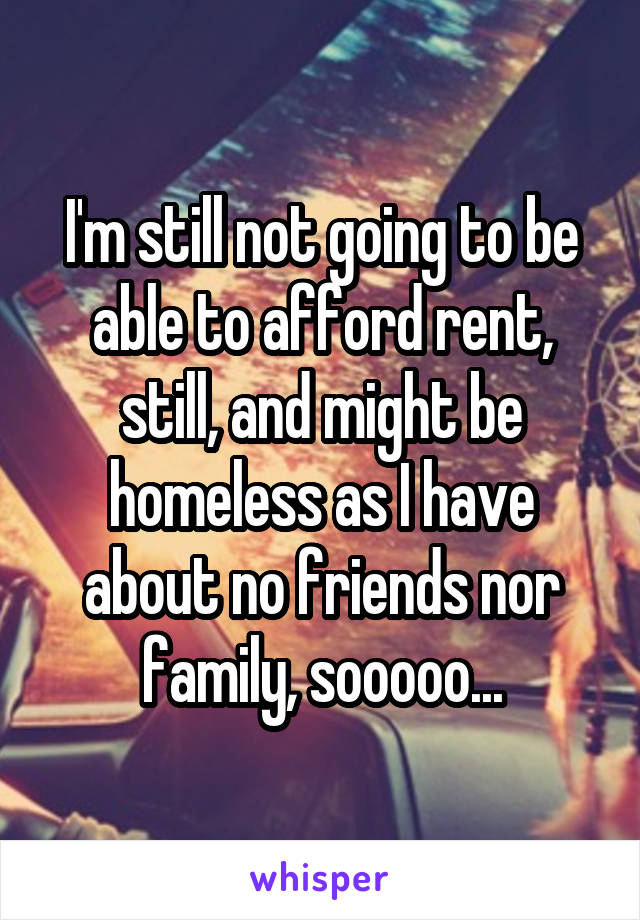 I'm still not going to be able to afford rent, still, and might be homeless as I have about no friends nor family, sooooo...