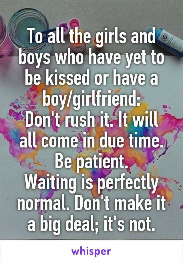 To all the girls and boys who have yet to be kissed or have a boy/girlfriend:
Don't rush it. It will all come in due time. Be patient.
Waiting is perfectly normal. Don't make it a big deal; it's not.