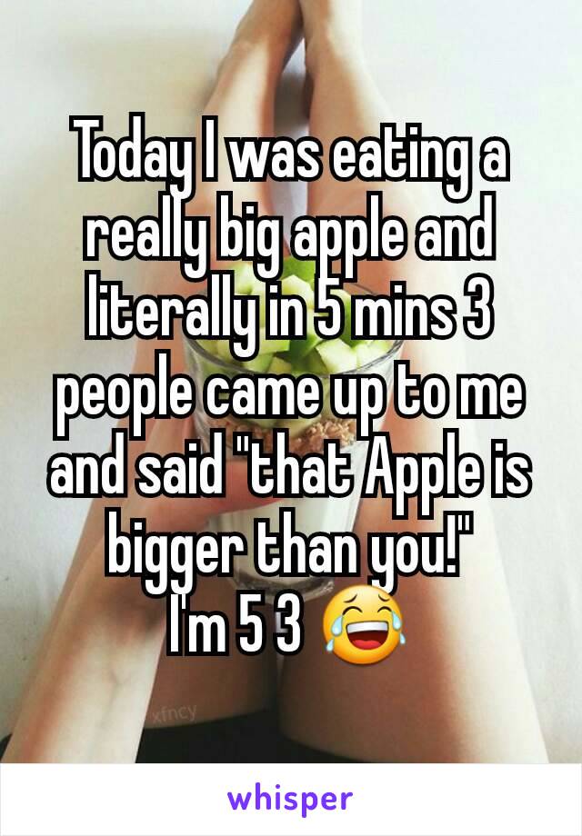 Today I was eating a really big apple and literally in 5 mins 3 people came up to me and said "that Apple is bigger than you!"
I'm 5 3 😂