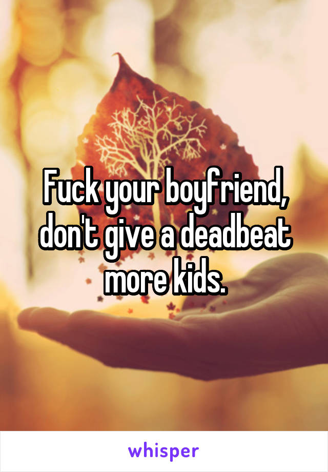 Fuck your boyfriend, don't give a deadbeat more kids.