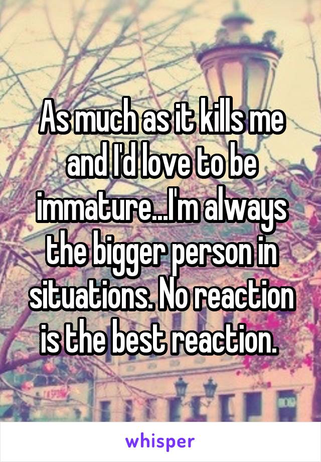 As much as it kills me and I'd love to be immature...I'm always the bigger person in situations. No reaction is the best reaction. 