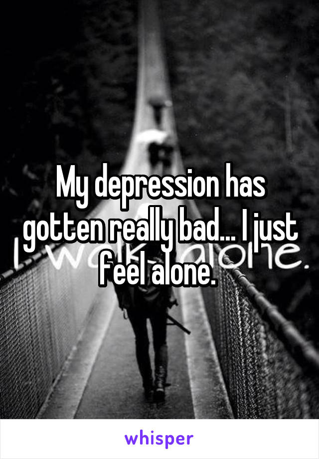 My depression has gotten really bad... I just feel alone. 