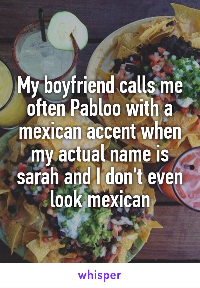 My boyfriend calls me often Pabloo with a mexican accent when my actual name is sarah and I don't even look mexican