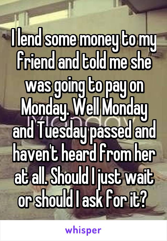 I lend some money to my friend and told me she was going to pay on Monday. Well Monday and Tuesday passed and haven't heard from her at all. Should I just wait or should I ask for it? 