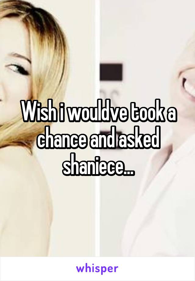 Wish i wouldve took a chance and asked shaniece...