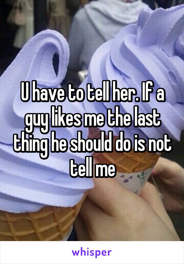 U have to tell her. If a guy likes me the last thing he should do is not tell me