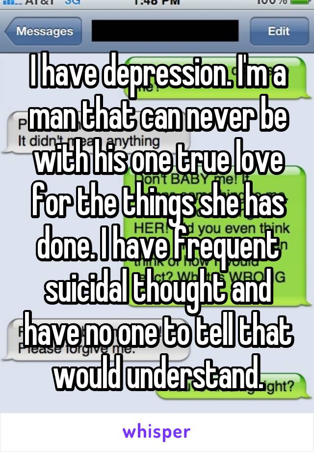 I have depression. I'm a man that can never be with his one true love for the things she has done. I have frequent suicidal thought and have no one to tell that would understand.