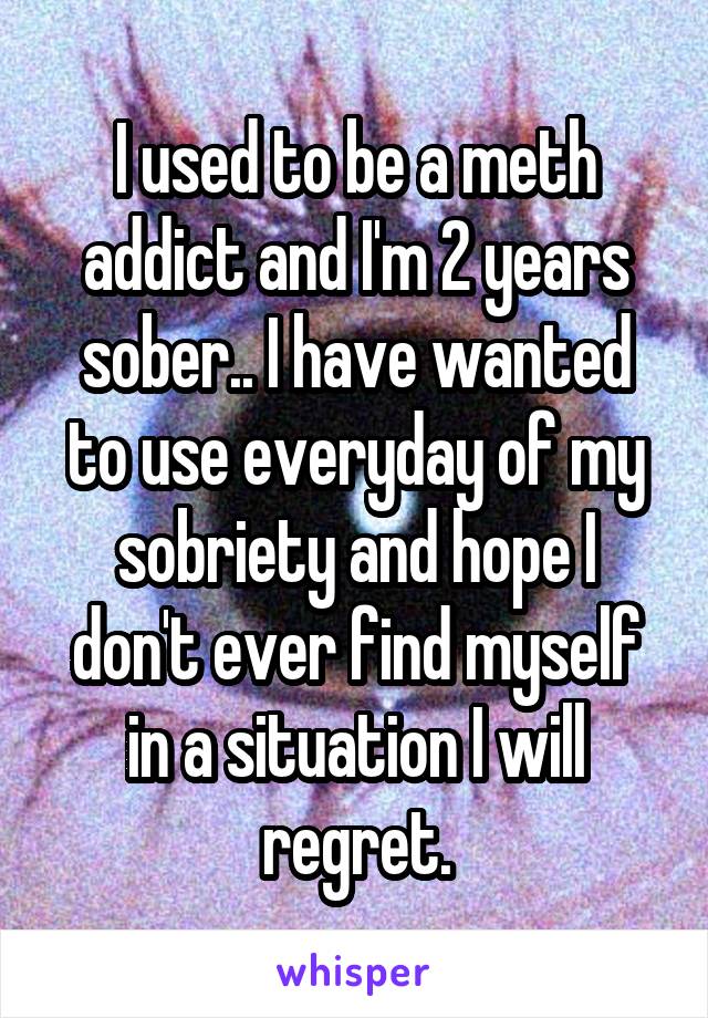 I used to be a meth addict and I'm 2 years sober.. I have wanted to use everyday of my sobriety and hope I don't ever find myself in a situation I will regret.