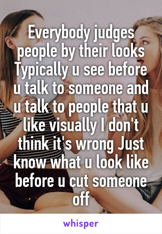 Everybody judges people by their looks Typically u see before u talk to someone and u talk to people that u like visually I don't think it's wrong Just know what u look like before u cut someone off