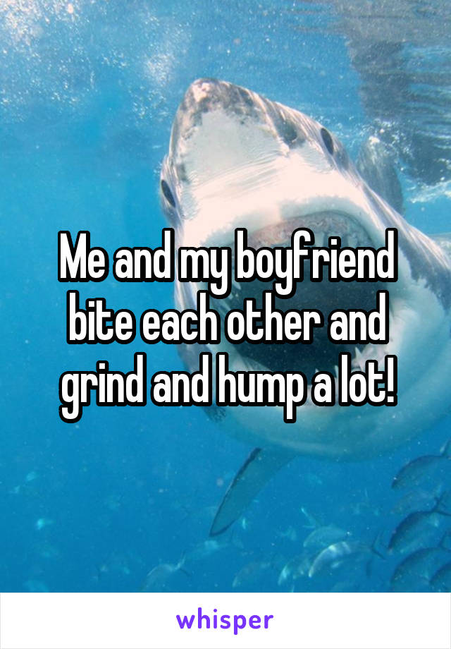 Me and my boyfriend bite each other and grind and hump a lot!