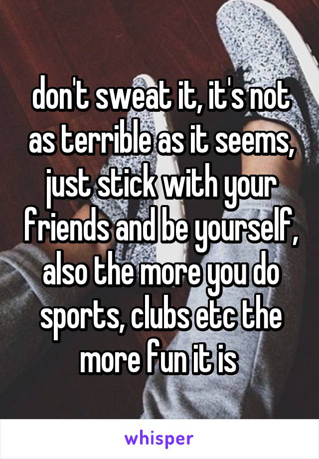 don't sweat it, it's not as terrible as it seems, just stick with your friends and be yourself, also the more you do sports, clubs etc the more fun it is 