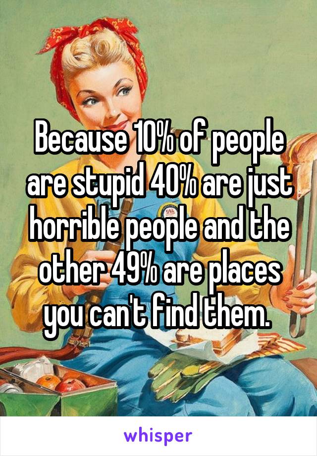 Because 10% of people are stupid 40% are just horrible people and the other 49% are places you can't find them. 