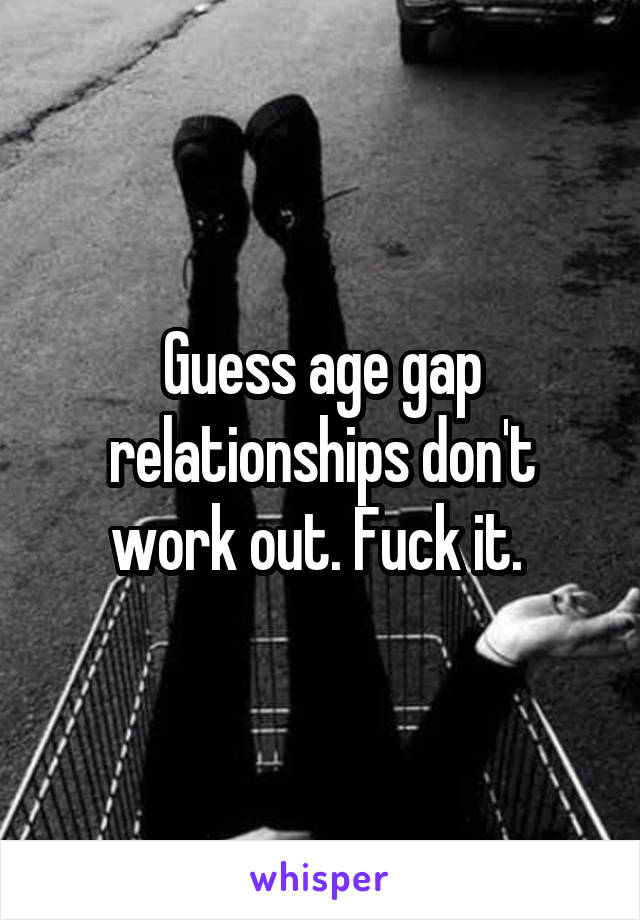 Guess age gap relationships don't work out. Fuck it. 