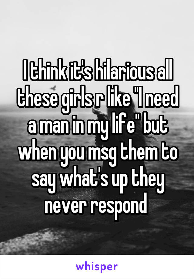 I think it's hilarious all these girls r like "I need a man in my life" but when you msg them to say what's up they never respond 