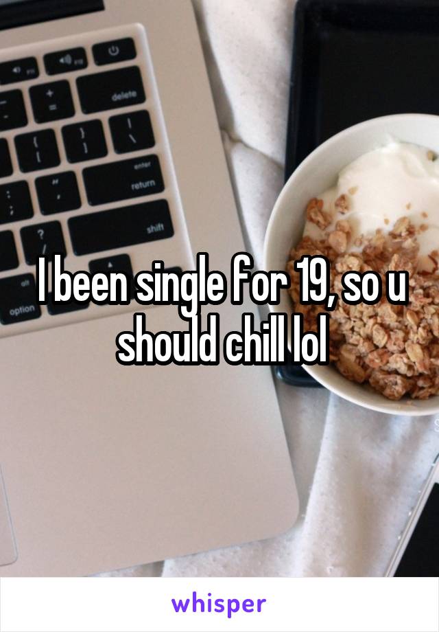 I been single for 19, so u should chill lol