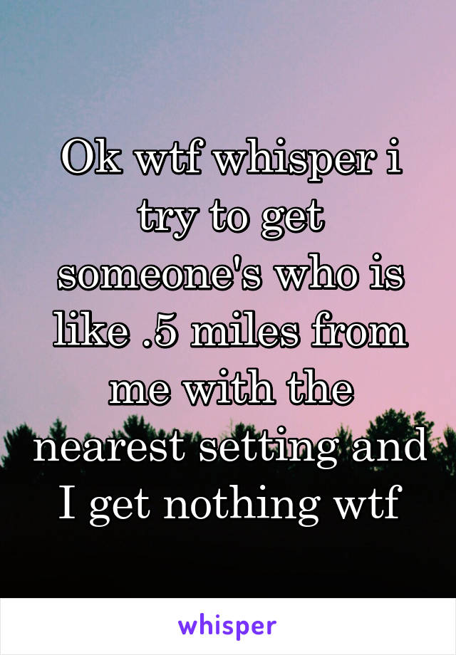 Ok wtf whisper i try to get someone's who is like .5 miles from me with the nearest setting and I get nothing wtf