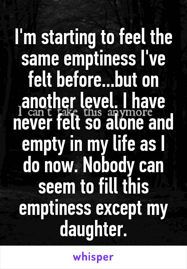 I'm starting to feel the same emptiness I've felt before...but on another level. I have never felt so alone and empty in my life as I do now. Nobody can seem to fill this emptiness except my daughter.