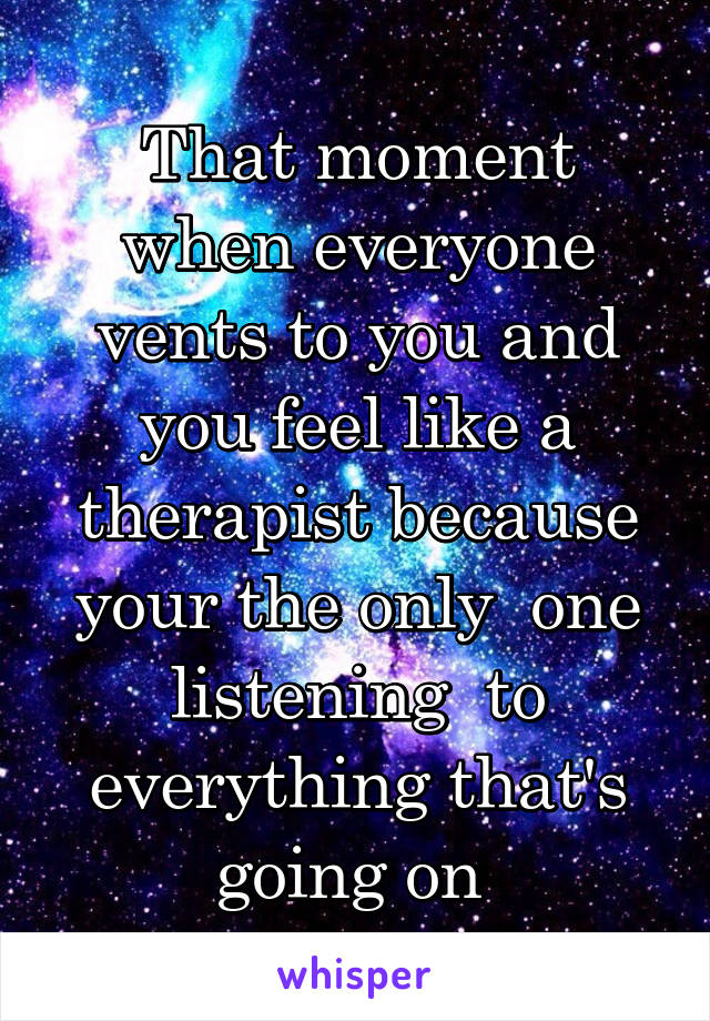 That moment when everyone vents to you and you feel like a therapist because your the only  one listening  to everything that's going on 