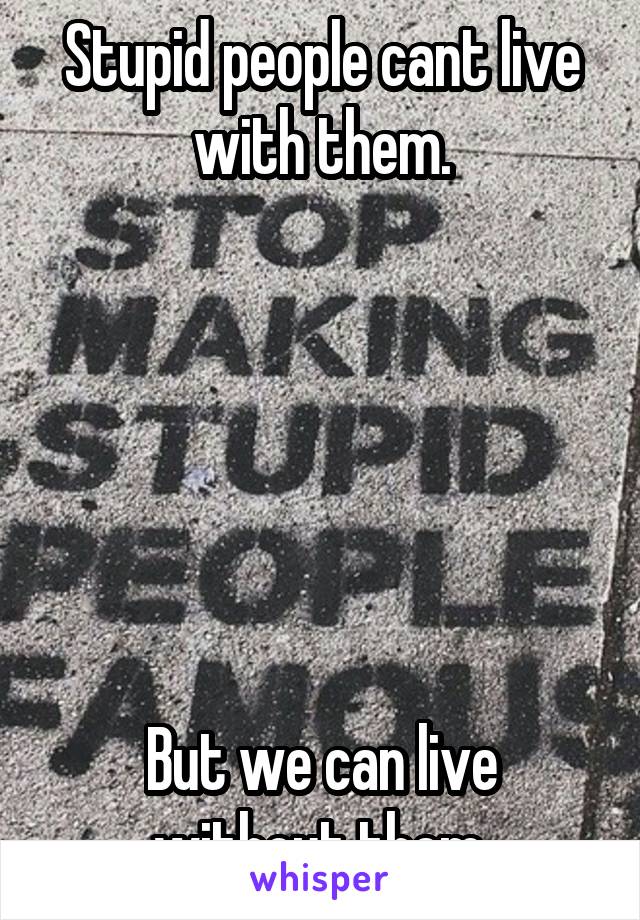 Stupid people cant live with them.






But we can live without them.