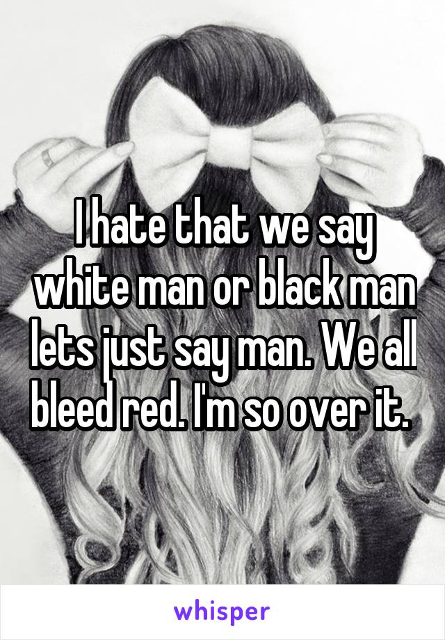 I hate that we say white man or black man lets just say man. We all bleed red. I'm so over it. 