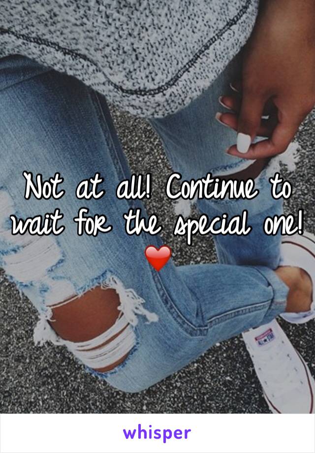 Not at all! Continue to wait for the special one! ❤️