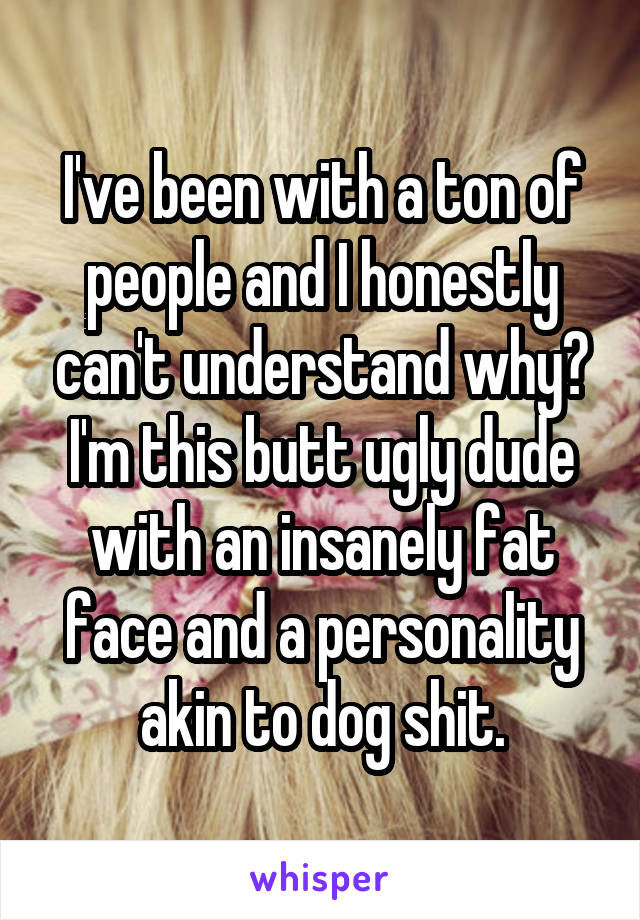 I've been with a ton of people and I honestly can't understand why? I'm this butt ugly dude with an insanely fat face and a personality akin to dog shit.