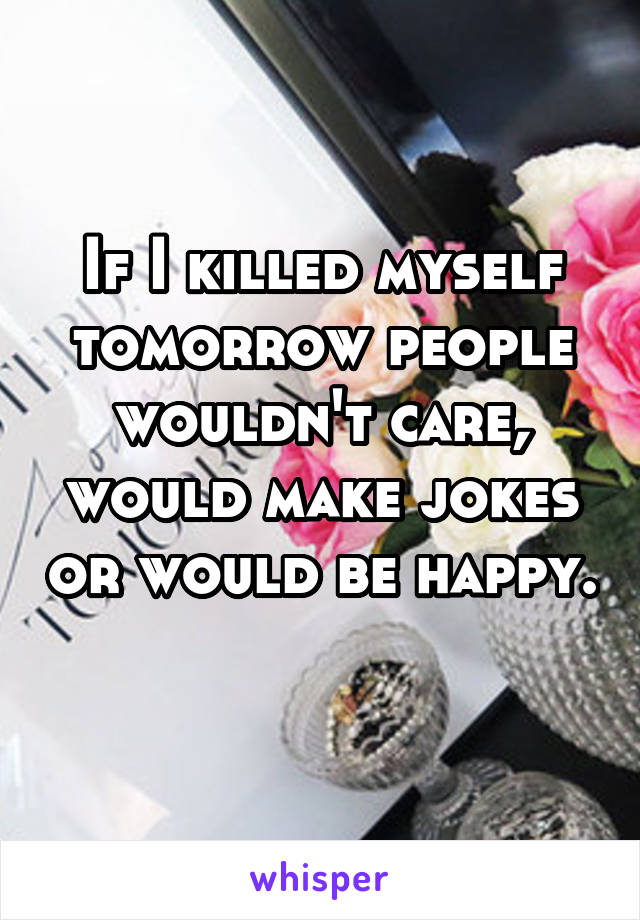 If I killed myself tomorrow people wouldn't care, would make jokes or would be happy. 