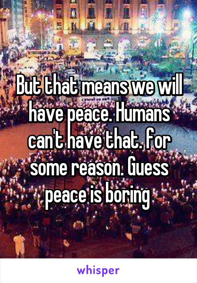 But that means we will have peace. Humans can't have that. for some reason. Guess peace is boring 