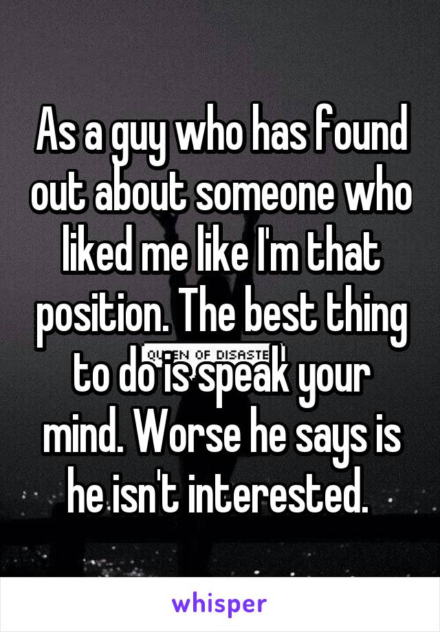 As a guy who has found out about someone who liked me like I'm that position. The best thing to do is speak your mind. Worse he says is he isn't interested. 