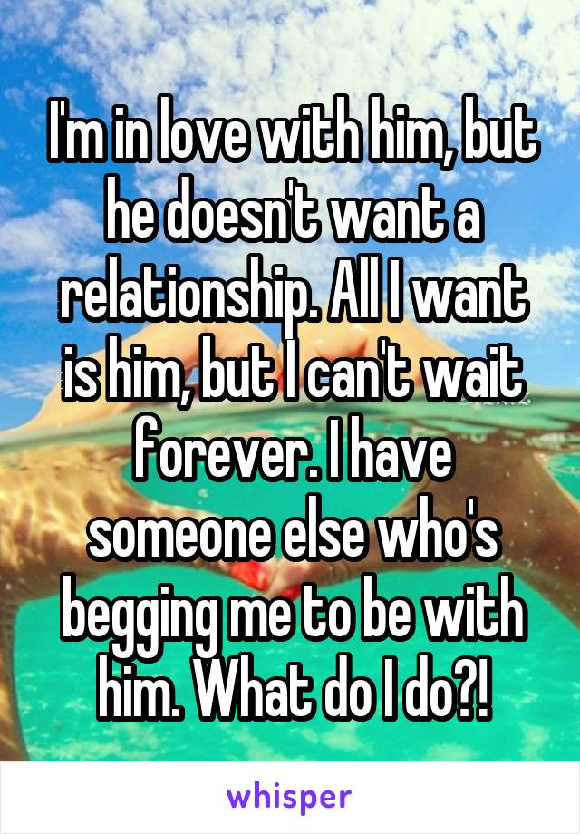 I'm in love with him, but he doesn't want a relationship. All I want is him, but I can't wait forever. I have someone else who's begging me to be with him. What do I do?!