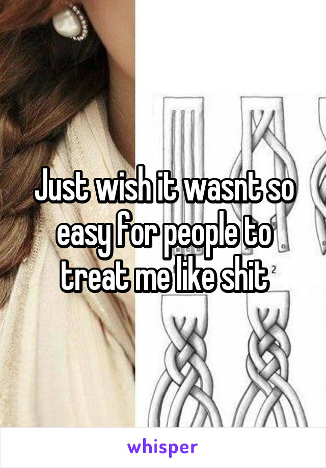 Just wish it wasnt so easy for people to treat me like shit