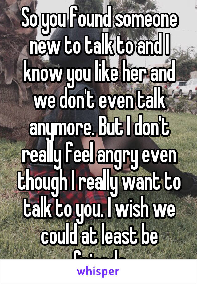 So you found someone new to talk to and I know you like her and we don't even talk anymore. But I don't really feel angry even though I really want to talk to you. I wish we could at least be friends