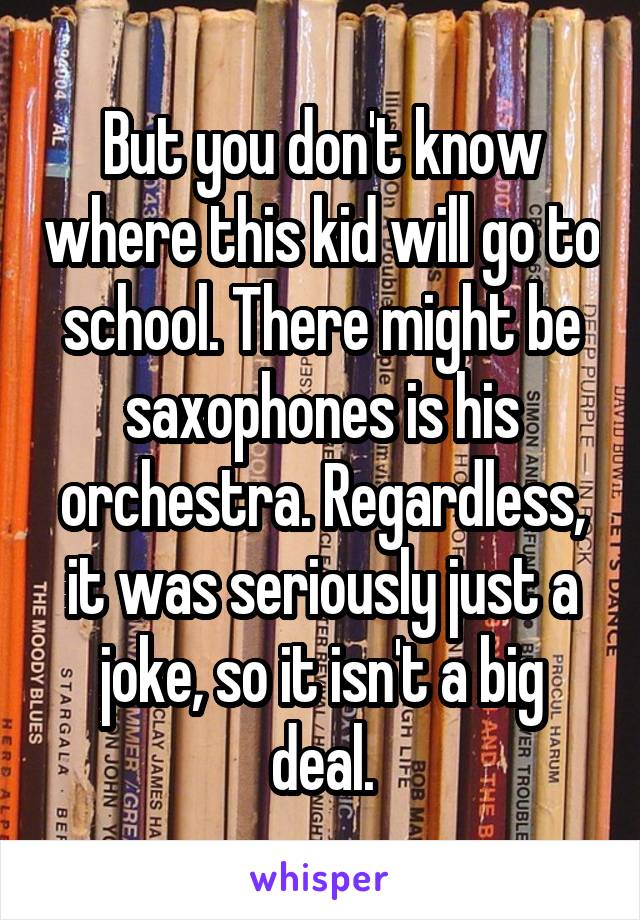 But you don't know where this kid will go to school. There might be saxophones is his orchestra. Regardless, it was seriously just a joke, so it isn't a big deal.