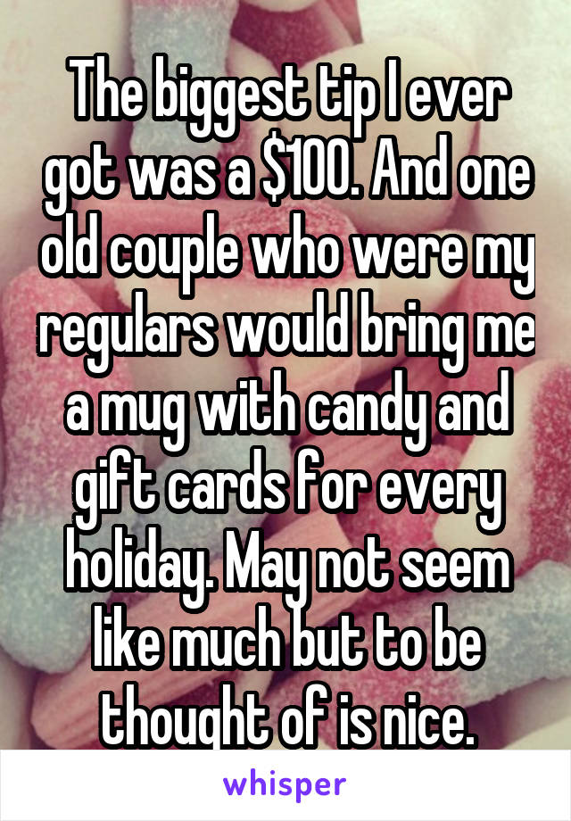 The biggest tip I ever got was a $100. And one old couple who were my regulars would bring me a mug with candy and gift cards for every holiday. May not seem like much but to be thought of is nice.