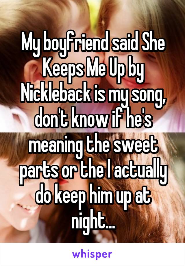 My boyfriend said She Keeps Me Up by Nickleback is my song, don't know if he's meaning the sweet parts or the I actually do keep him up at night...