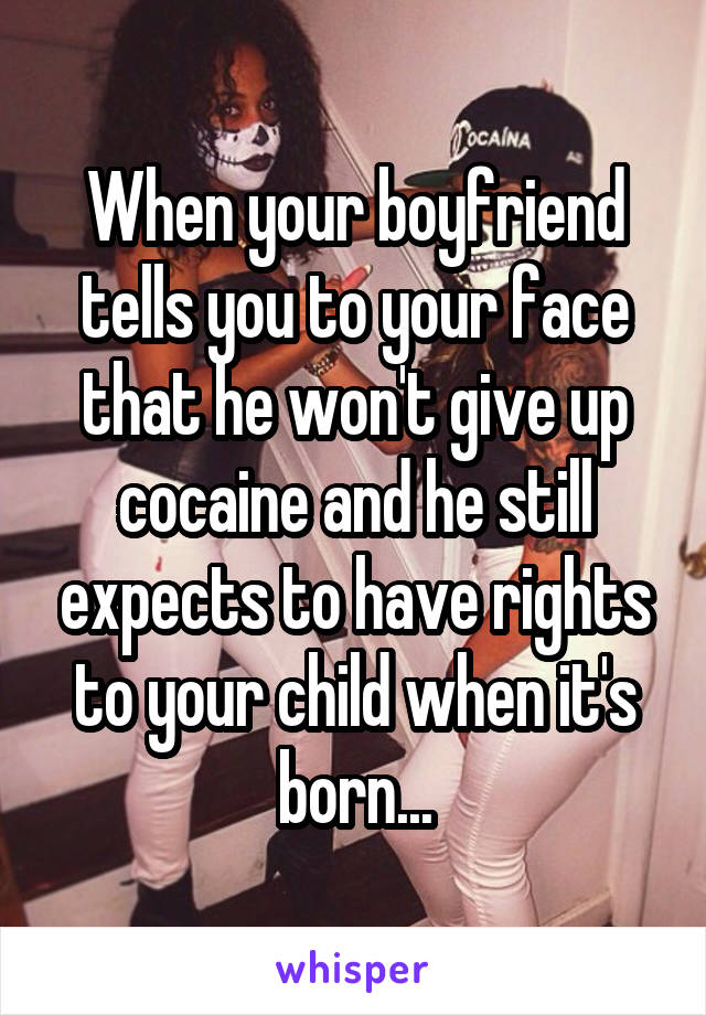 When your boyfriend tells you to your face that he won't give up cocaine and he still expects to have rights to your child when it's born...