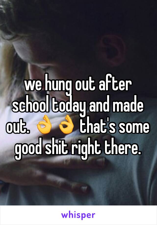 we hung out after school today and made out. 👌👌 that's some good shit right there. 