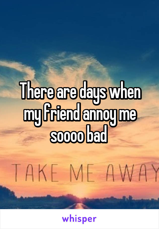 There are days when my friend annoy me soooo bad 