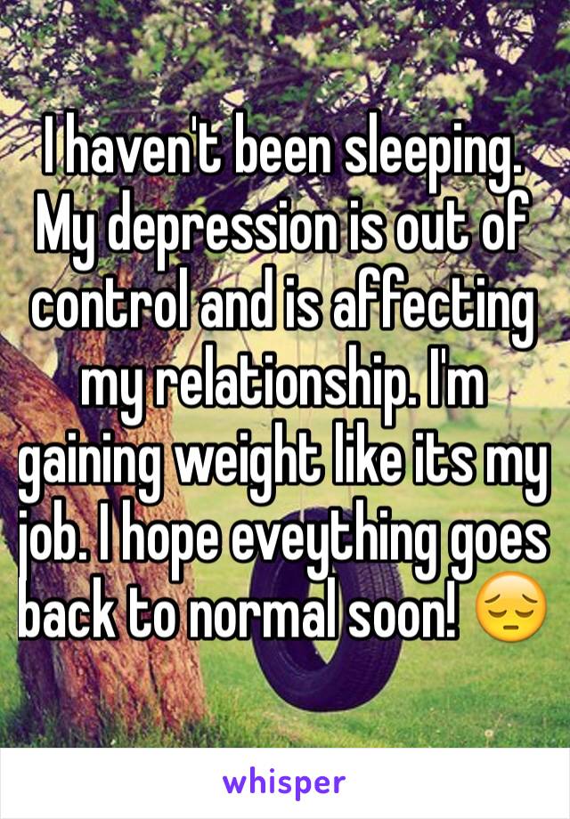 I haven't been sleeping. My depression is out of control and is affecting my relationship. I'm gaining weight like its my job. I hope eveything goes back to normal soon! 😔