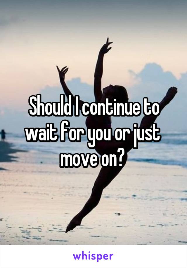 Should I continue to wait for you or just  move on? 