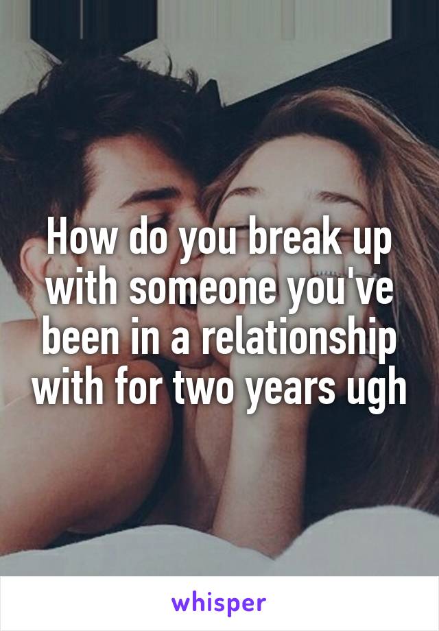 How do you break up with someone you've been in a relationship with for two years ugh