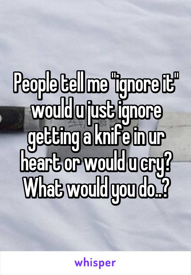 People tell me "ignore it" would u just ignore getting a knife in ur heart or would u cry? What would you do..?