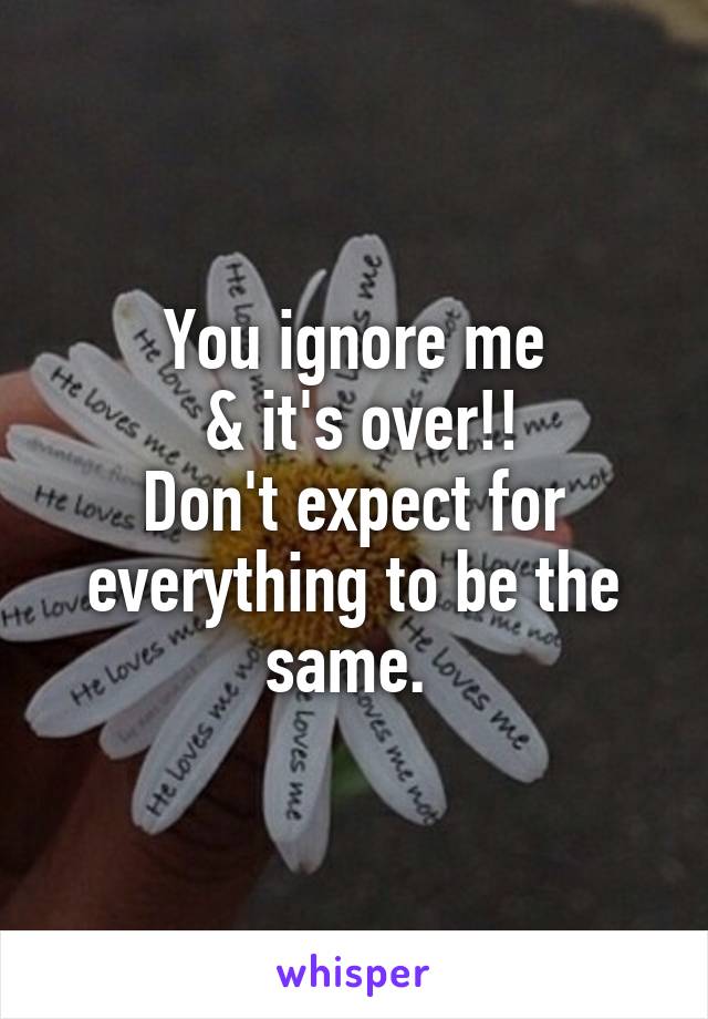 You ignore me
 & it's over!!
Don't expect for everything to be the same. 