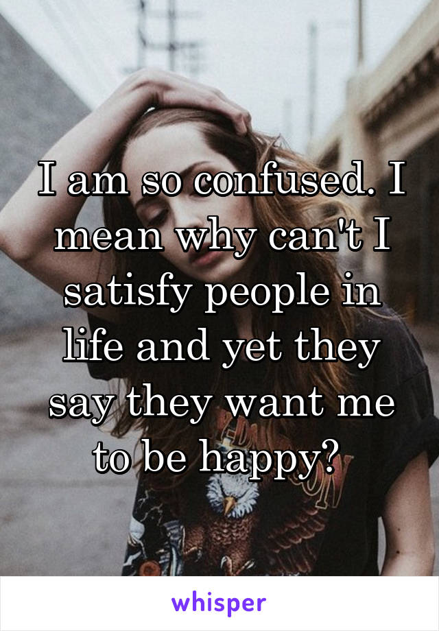 I am so confused. I mean why can't I satisfy people in life and yet they say they want me to be happy? 